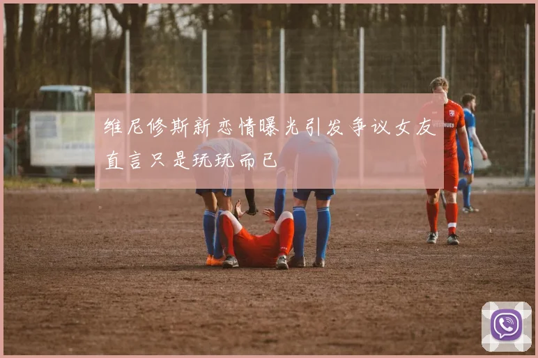 维尼修斯新恋情曝光引发争议女友直言只是玩玩而已
