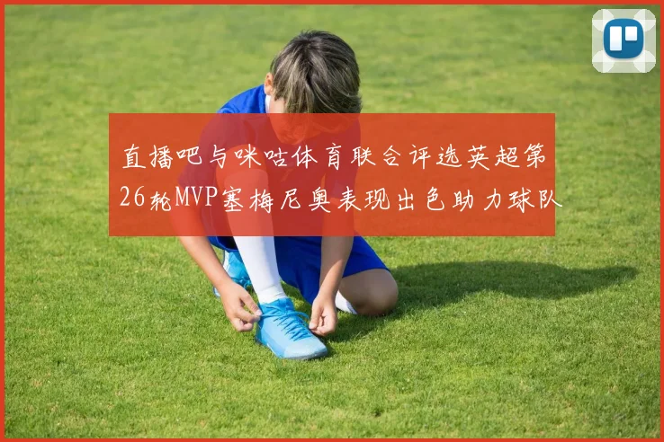 直播吧与咪咕体育联合评选英超第26轮MVP塞梅尼奥表现出色助力球队