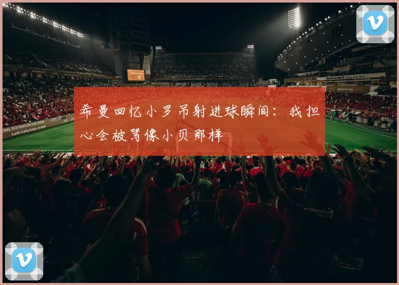 希曼回忆小罗吊射进球瞬间：我担心会被骂像小贝那样