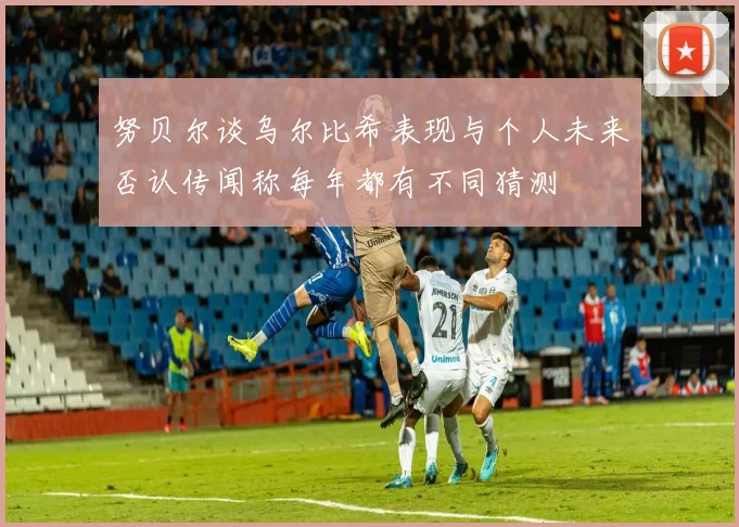 努贝尔谈乌尔比希表现与个人未来否认传闻称每年都有不同猜测