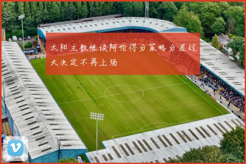 太阳主教练谈阿伦得分策略分差过大决定不再上场