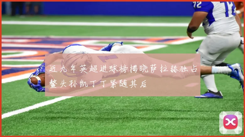近九年英超进球榜揭晓萨拉赫独占鳌头孙凯丁丁紧随其后