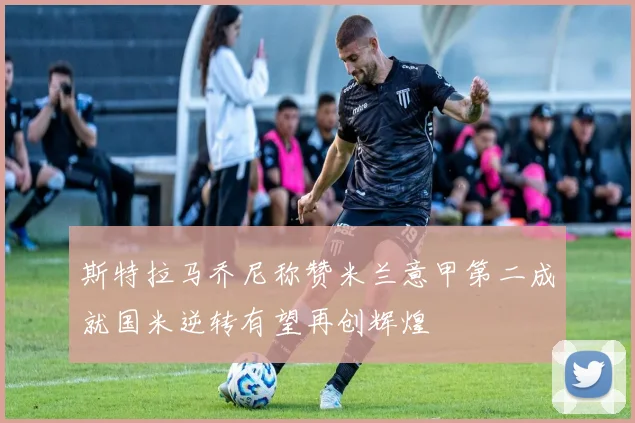 斯特拉马乔尼称赞米兰意甲第二成就国米逆转有望再创辉煌