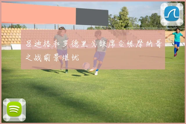 吕迪格和罗德里戈缺席合练摩纳哥之战前景堪忧