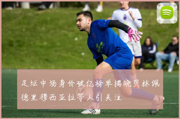 足坛中场身价破亿榜单揭晓贝林佩德里穆西亚拉等人引关注
