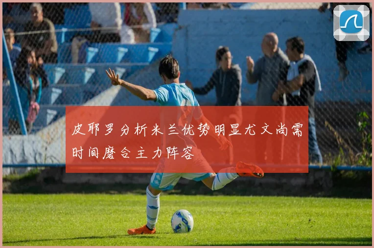 皮耶罗分析米兰优势明显尤文尚需时间磨合主力阵容