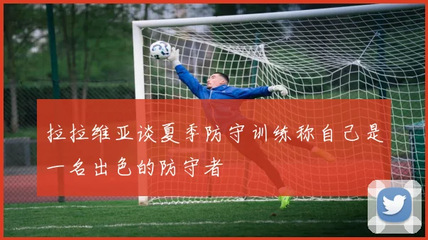 拉拉维亚谈夏季防守训练称自己是一名出色的防守者
