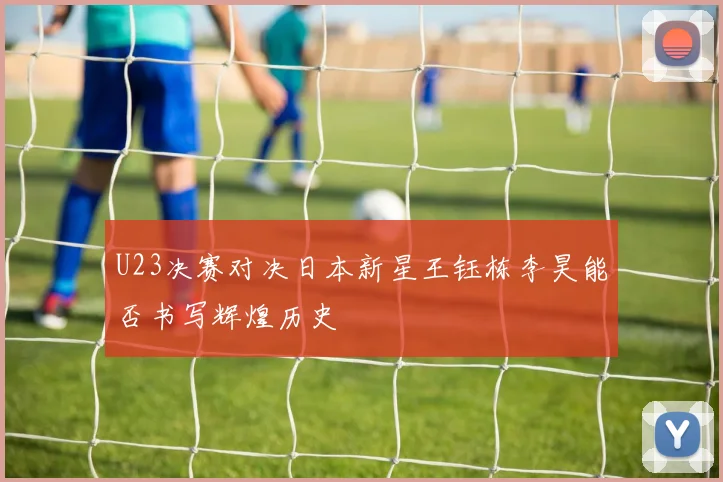 U23决赛对决日本新星王钰栋李昊能否书写辉煌历史