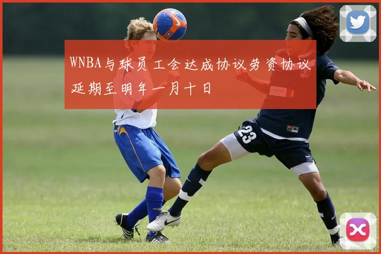 WNBA与球员工会达成协议劳资协议延期至明年一月十日