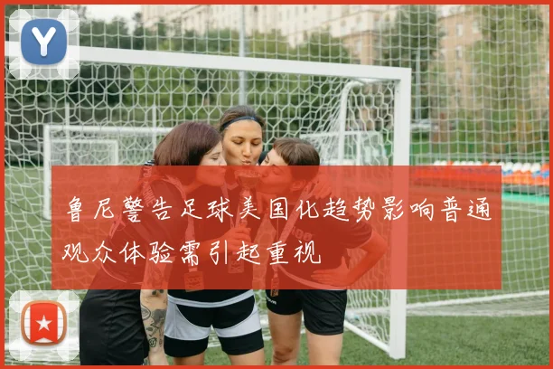 鲁尼警告足球美国化趋势影响普通观众体验需引起重视