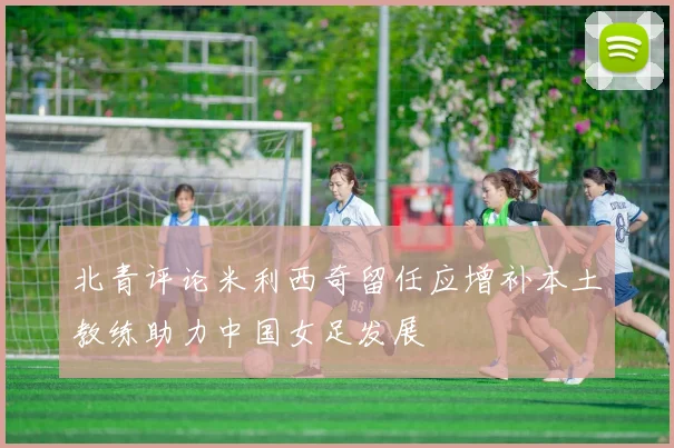 北青评论米利西奇留任应增补本土教练助力中国女足发展