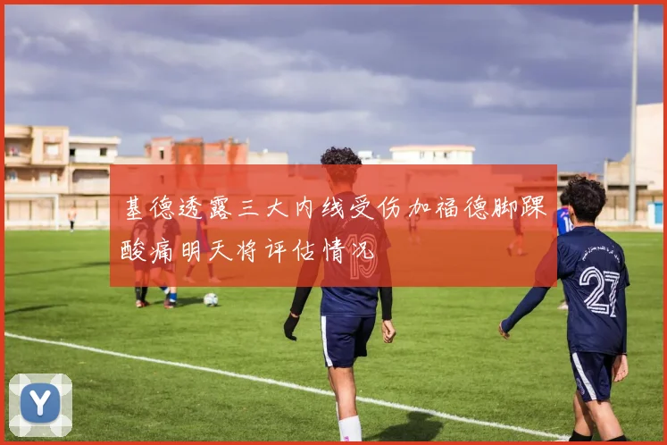 基德透露三大内线受伤加福德脚踝酸痛明天将评估情况