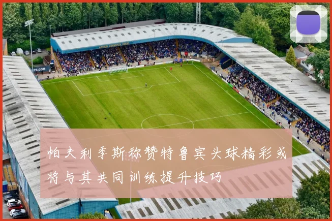 帕夫利季斯称赞特鲁宾头球精彩或将与其共同训练提升技巧