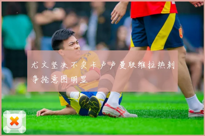 尤文坚决不卖卡卢卢曼联维拉热刺争抢意图明显