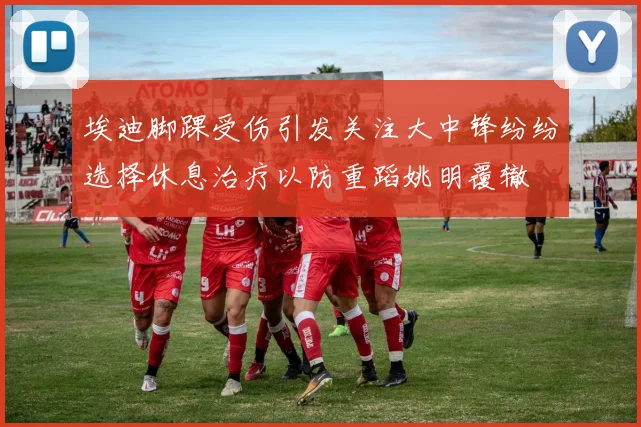 埃迪脚踝受伤引发关注大中锋纷纷选择休息治疗以防重蹈姚明覆辙