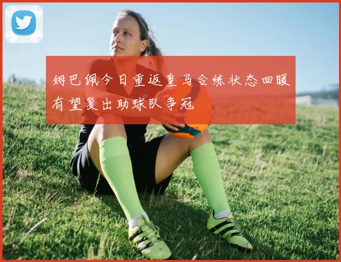 姆巴佩今日重返皇马合练状态回暖有望复出助球队争冠