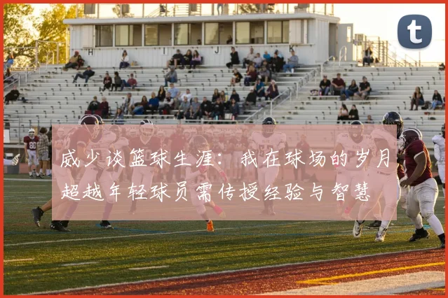 威少谈篮球生涯：我在球场的岁月超越年轻球员需传授经验与智慧