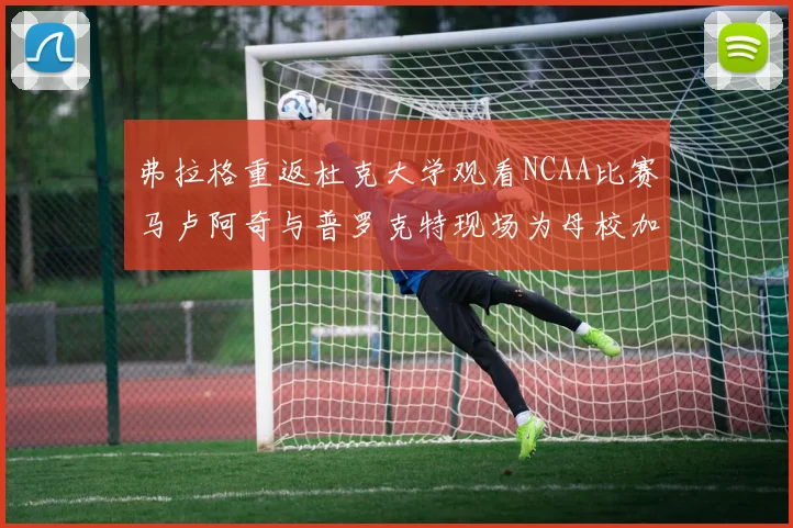 弗拉格重返杜克大学观看NCAA比赛马卢阿奇与普罗克特现场为母校加油助威