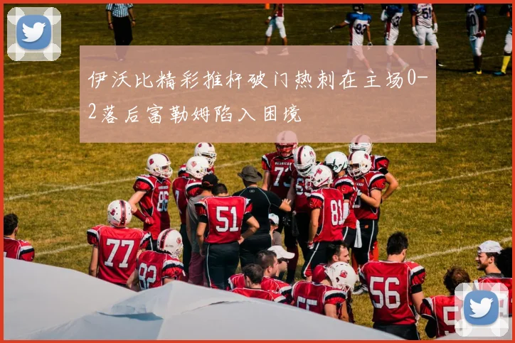 伊沃比精彩推杆破门热刺在主场0-2落后富勒姆陷入困境