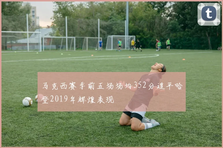 马克西赛季前五场场均352分追平哈登2019年辉煌表现