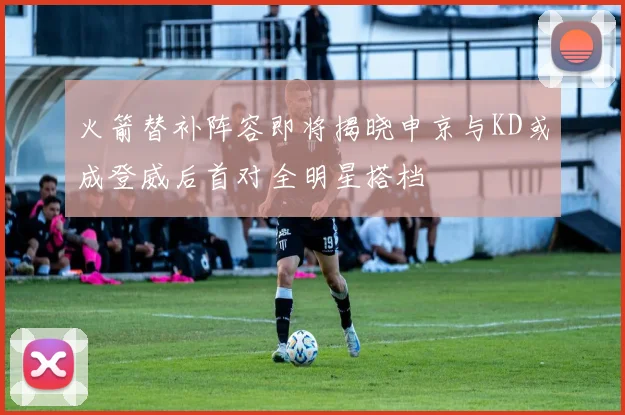 火箭替补阵容即将揭晓申京与KD或成登威后首对全明星搭档