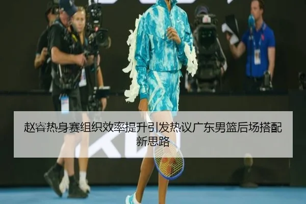 赵睿热身赛组织效率提升引发热议广东男篮后场搭配新思路（leyu.com）
